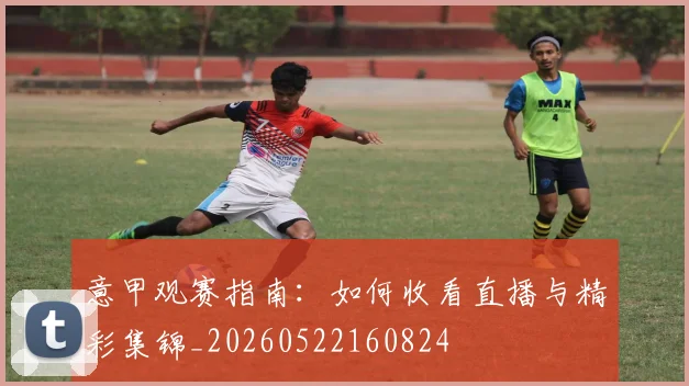 意甲观赛指南：如何收看直播与精彩集锦_20260522160824