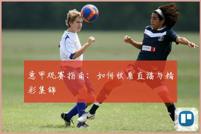意甲观赛指南：如何收看直播与精彩集锦